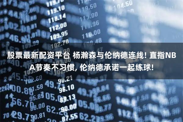 股票最新配资平台 杨瀚森与伦纳德连线! 直指NBA节奏不习惯, 伦纳德承诺一起练球!