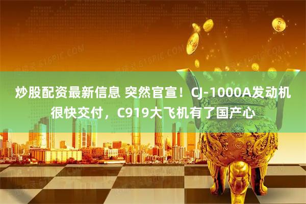 炒股配资最新信息 突然官宣！CJ-1000A发动机很快交付，C919大飞机有了国产心