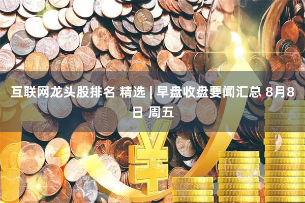 互联网龙头股排名 精选 | 早盘收盘要闻汇总 8月8日 周五