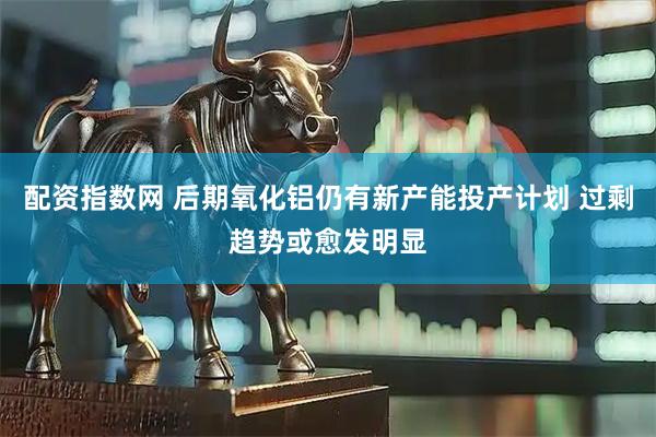配资指数网 后期氧化铝仍有新产能投产计划 过剩趋势或愈发明显