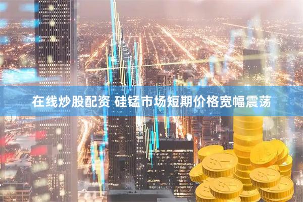 在线炒股配资 硅锰市场短期价格宽幅震荡