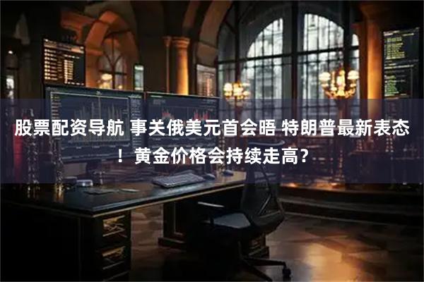 股票配资导航 事关俄美元首会晤 特朗普最新表态！黄金价格会持续走高？