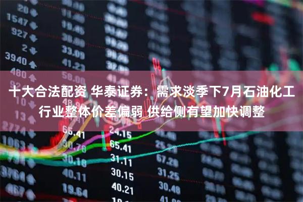 十大合法配资 华泰证券：需求淡季下7月石油化工行业整体价差偏弱 供给侧有望加快调整