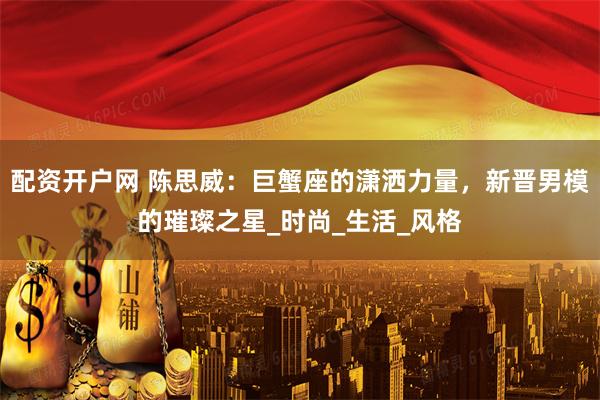 配资开户网 陈思威：巨蟹座的潇洒力量，新晋男模的璀璨之星_时尚_生活_风格