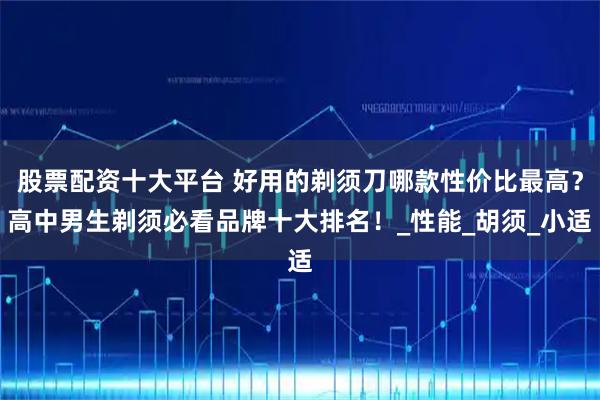 股票配资十大平台 好用的剃须刀哪款性价比最高？高中男生剃须必看品牌十大排名！_性能_胡须_小适