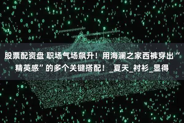 股票配资盘 职场气场飙升！用海澜之家西裤穿出“精英感”的多个关键搭配！_夏天_衬衫_显得