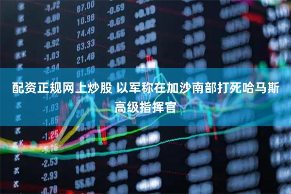 配资正规网上炒股 以军称在加沙南部打死哈马斯高级指挥官