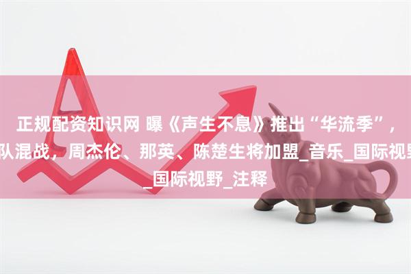 正规配资知识网 曝《声生不息》推出“华流季”，中外战队混战，周杰伦、那英、陈楚生将加盟_音乐_国际视野_注释