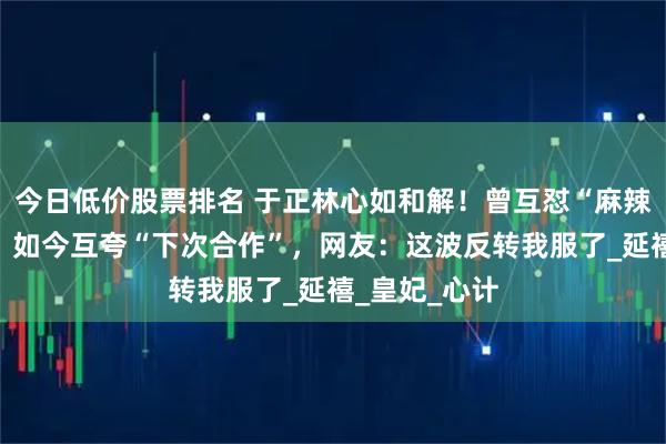 今日低价股票排名 于正林心如和解！曾互怼“麻辣烫”挖墙脚，如今互夸“下次合作”，网友：这波反转我服了_延禧_皇妃_心计