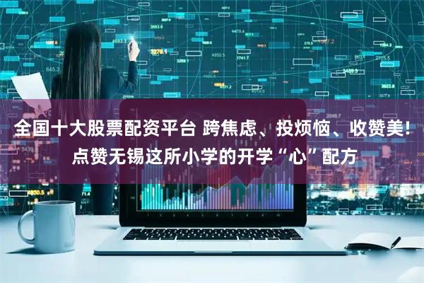 全国十大股票配资平台 跨焦虑、投烦恼、收赞美! 点赞无锡这所小学的开学“心”配方