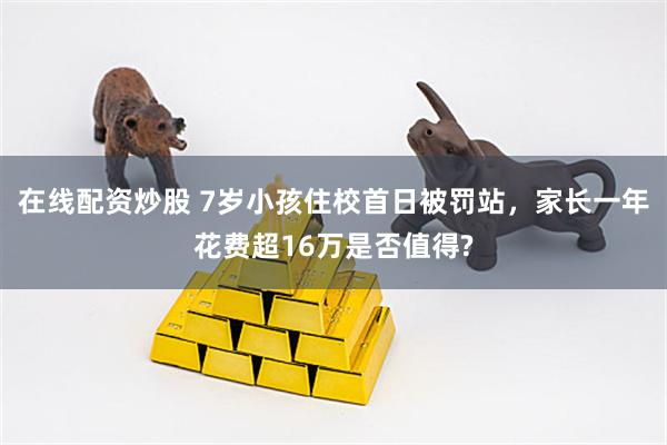 在线配资炒股 7岁小孩住校首日被罚站，家长一年花费超16万是否值得?