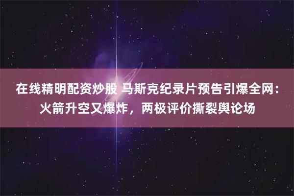 在线精明配资炒股 马斯克纪录片预告引爆全网：火箭升空又爆炸，两极评价撕裂舆论场