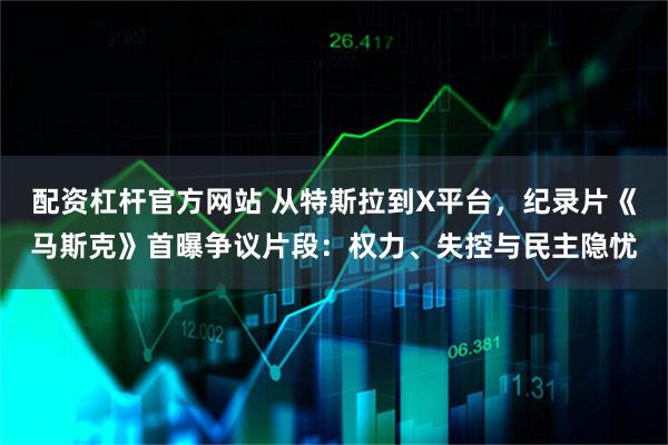 配资杠杆官方网站 从特斯拉到X平台，纪录片《马斯克》首曝争议片段：权力、失控与民主隐忧